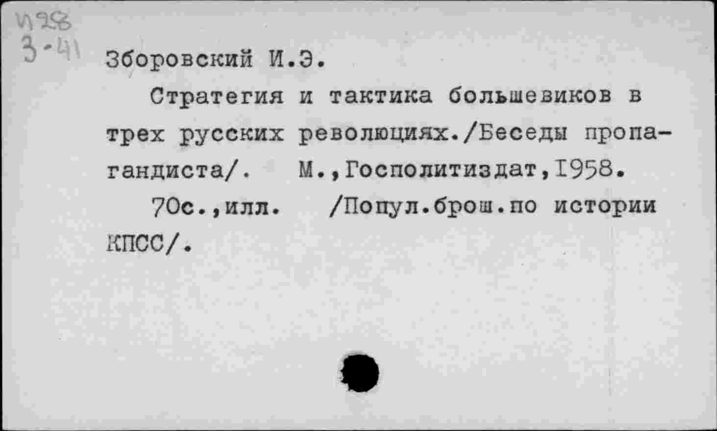 ﻿Л *’’>■
Зборовский И.Э.
Стратегия и тактика большевиков в трех русских революциях./Беседы пропагандиста/. М.,Госполитиздат,1958« 70с.,илл.	/Попул.брош.по истории
КПСС/.